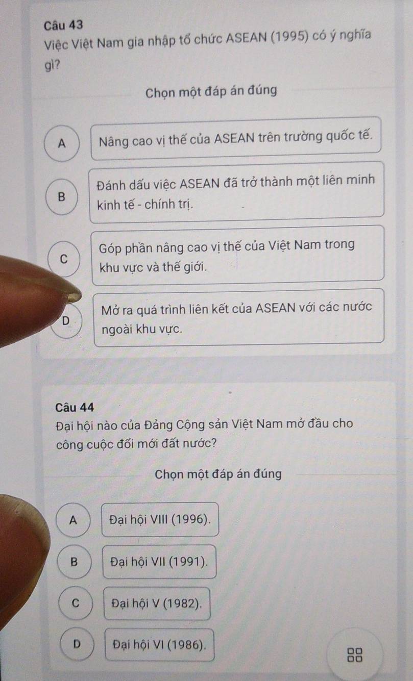 Việc Việt Nam gia nhập tổ chức ASEAN (1995) có ý nghĩa
gì ?
Chọn một đáp án đúng
A Nâng cao vị thế của ASEAN trên trường quốc tế.
Đánh dấu việc ASEAN đã trở thành một liên minh
B kinh tế - chính trị.
Góp phần nâng cao vị thế của Việt Nam trong
C khu vực và thế giới.
Mở ra quá trình liên kết của ASEAN với các nước
D
ngoài khu vực.
Câu 44
Đại hội nào của Đảng Cộng sản Việt Nam mở đầu cho
công cuộc đổi mới đất nước?
Chọn một đáp án đúng
A Đại hội VIII (1996).
B Đại hội VII (1991).
C Đại hội V (1982).
D Đại hội VI (1986).
□□
□□