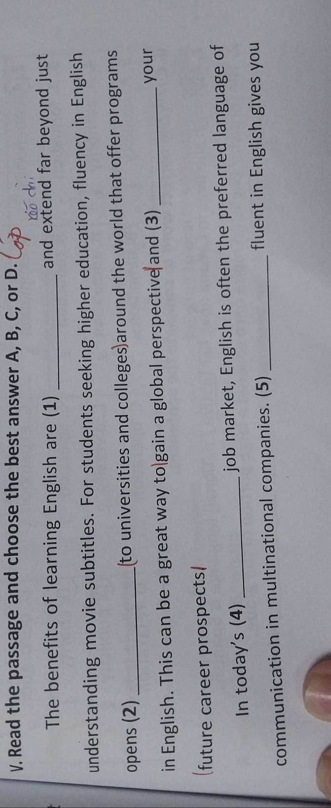 Read the passage and choose the best answer A, B, C, or D. 
The benefits of learning English are (1) _and extend far beyond just 
understanding movie subtitles. For students seeking higher education, fluency in English 
opens (2)_ to universities and colleges)around the world that offer programs 
in English. This can be a great way to gain a global perspective and (3) _your 
future career prospects) 
In today's (4) _job market, English is often the preferred language of 
communication in multinational companies. (5)_ 
fluent in English gives you