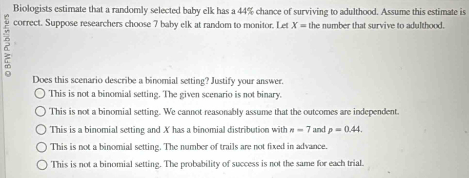 Biologists estimate that a randomly selected baby elk has a 44% chance of surviving to adulthood. Assume this estimate is
2
correct. Suppose researchers choose 7 baby elk at random to monitor. Let X= the number that survive to adulthood.
Does this scenario describe a binomial setting? Justify your answer.
This is not a binomial setting. The given scenario is not binary.
This is not a binomial setting. We cannot reasonably assume that the outcomes are independent.
This is a binomial setting and X has a binomial distribution with n=7 and p=0.44.
This is not a binomial setting. The number of trails are not fixed in advance.
This is not a binomial setting. The probability of success is not the same for each trial.