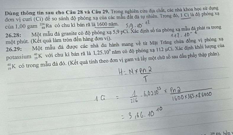 Dùng thông tin sau cho Câu 28 và Câu 29. Trong nghiên cứu địa chất, các nhà khoa học sử dụng 
đơn vị curi (Ci) để so sánh độ phóng xạ của các mẫu đất đá tự nhiên. Trong đó, 1 Ci là độ phóng xạ
của 1,00 gam beginarrayr 226 88endarray Ra có chu kì bán rã là 1600 năm. 
26.28: Một mẫu đá granite có độ phóng xạ 5,9 pCi. Xác định số tia phóng xạ mẫu đá phát ra trong 
một phút. (Kết quả làm tròn đến hàng đơn vị). 
26.29: Một mẫu đá được các nhà du hành mang về từ Mặt Trăng chứa đồng vị phóng xạ
potassium _(19)^(40)K với chu kì bán rã là 1,25.10^9 năm có độ phóng xạ 112 μCi. Xác định khối lượng của
beginarrayr 40 19endarray K có trong mẫu đá đó. (Kết quả tính theo đơn vị gam và lấy một chữ số sau dấu phẩy thập phân).