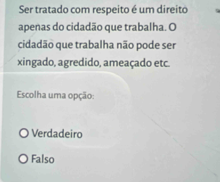 Ser tratado com respeito é um direito
apenas do cidadão que trabalha. O
cidadão que trabalha não pode ser
xingado, agredido, ameaçado etc.
Escolha uma opção:
Verdadeiro
Falso