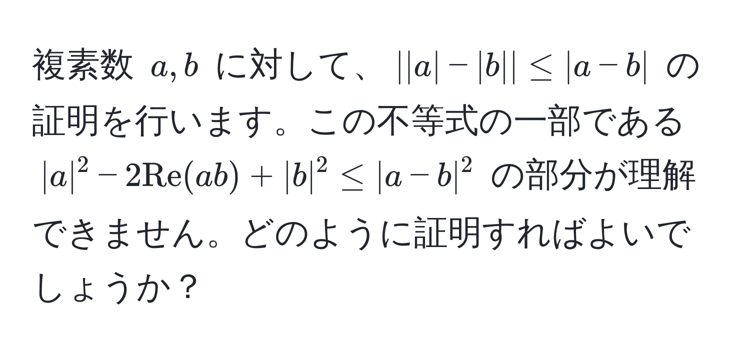 複素数 $a, b$ に対して、$||a|-|b|| ≤ |a-b|$ の証明を行います。この不等式の一部である $|a|^2 - 2Re(ab) + |b|^2 ≤ |a-b|^2$ の部分が理解できません。どのように証明すればよいでしょうか？