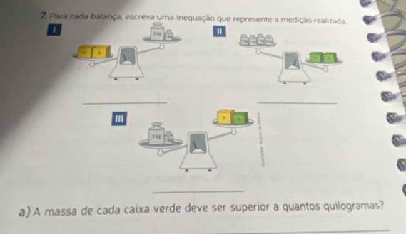 Para cada balança, escreva uma inequação que represente a medição realizada. 
1 
" 
_ 
_ 
'''
5 kg
_ 
a) A massa de cada caixa verde deve ser superior a quantos quilogramas? 
_