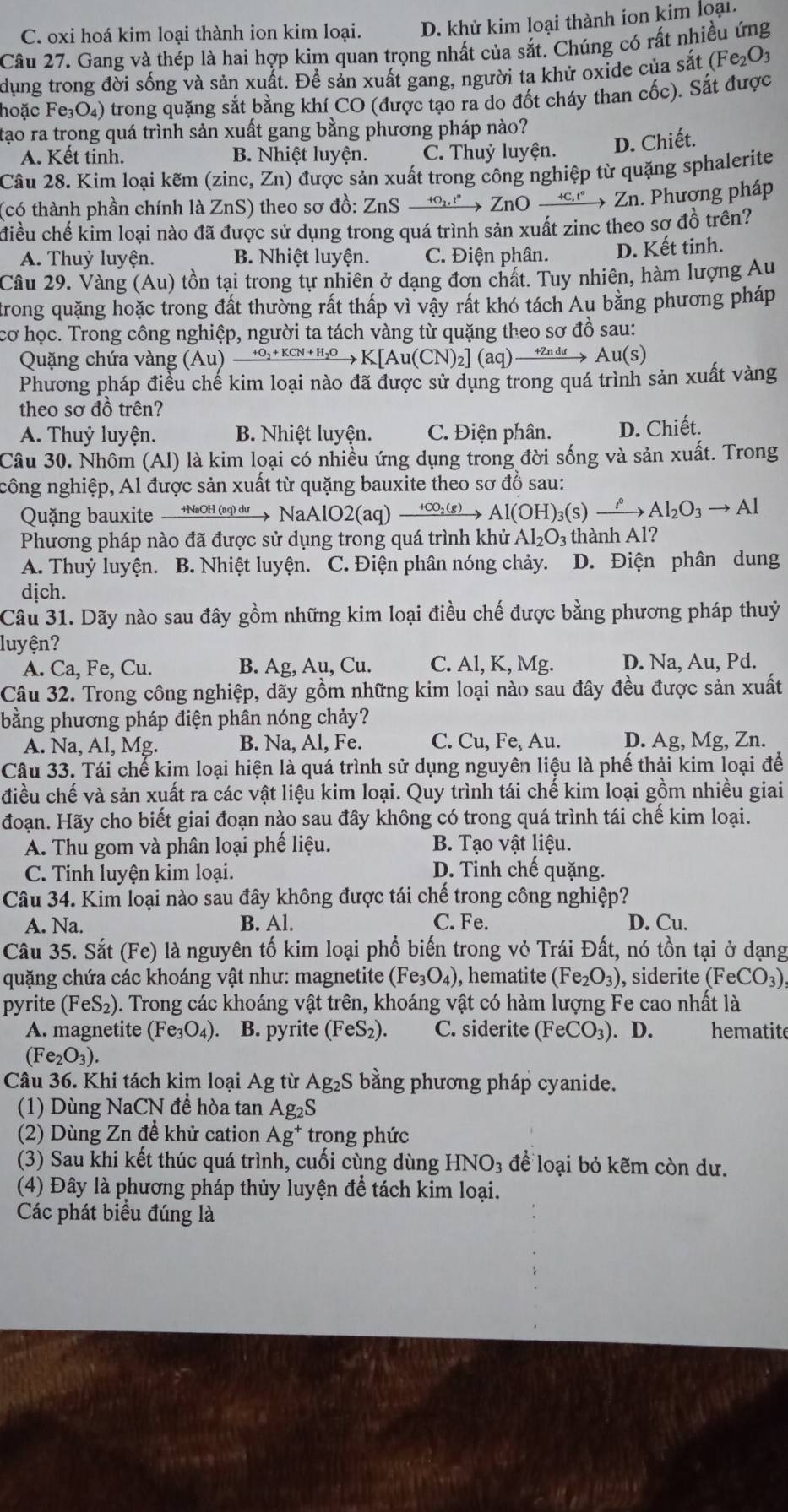 C. oxi hoá kim loại thành ion kim loại. D. khử kim loại thành ion kim loại.
Câu 27. Gang và thép là hai hợp kim quan trọng nhất của sắt. Chúng có rất nhiều ứng
dụng trong đời sống và sản xuất. Đề sản xuất gang, người ta khử oxide của sắt Fe_2O_3
Fhoặc Fe₃O₄) trong quặng sắt bằng khí CO (được tạo ra do đốt cháy than cốc). Sắt được
tạo ra trong quá trình sản xuất gang bằng phương pháp nào?
A. Kết tinh. B. Nhiệt luyện. C. Thuỷ luyện. D. Chiết.
Câu 28. Kim loại kẽm (zinc, Zn) được sản xuất trong công nghiệp từ quặng sphalerite
(có thành phần chính là ZnS) theo sơ đồ: 2 ZnSxrightarrow +o_2,t° ZnOxrightarrow +c,r2 Zn. Phương pháp
điều chế kim loại nào đã được sử dụng trong quá trình sản xuất zinc theo sơ đồ trên?
A. Thuỷ luyện. B. Nhiệt luyện. C. Điện phân. D. Kết tinh.
Câu 29. Vàng (Au) tồn tại trong tự nhiên ở dạng đơn chất. Tuy nhiên, hàm lượng Âu
trong quặng hoặc trong đất thường rất thấp vì vậy rất khó tách Au bằng phương pháp
cơ học. Trong công nghiệp, người ta tách vàng từ quặng theo sơ đồ sau:
Quặng chứa vàng (Au)xrightarrow +O_2+KCN+H_2OK[Au(CN)_2](aq)xrightarrow +ZnduAu(S)
Phương pháp điều chế kim loại nào đã được sử dụng trong quá trình sản xuất vàng
theo sơ đồ trên?
A. Thuỷ luyện. B. Nhiệt luyện. C. Điện phân. D. Chiết.
Câu 30. Nhôm (Al) là kim loại có nhiều ứng dụng trong đời sống và sản xuất. Trong
công nghiệp, Al được sản xuất từ quặng bauxite theo sơ đồ sau:
Quặng bauxite  +NaOH (aq) dự  y NaAlO2(aq)xrightarrow +CO_2(g)Al(OH)_3(s)xrightarrow ?. Al_2O_3to Al
Phương pháp nào đã được sử dụng trong quá trình khử Al_2O_3 thành AI ?
A. Thuỷ luyện. B. Nhiệt luyện. C. Điện phân nóng chảy. D. Điện phân dung
dịch.
Câu 31. Dãy nào sau đây gồm những kim loại điều chế được bằng phương pháp thuỷ
luyện?
A. Ca, Fe, Cu. B. Ag, Au, Cu. C. Al, K, Mg. D. Na, Au, Pd.
Câu 32. Trong công nghiệp, dãy gồm những kim loại nào sau đây đều được sản xuất
bằng phương pháp điện phân nóng chảy?
A. Na, Al, Mg. B. Na, Al, Fe. C. Cu, Fe, Au. D. Ag, Mg, Zn.
Câu 33. Tái chế kim loại hiện là quá trình sử dụng nguyên liệu là phế thải kim loại để
điều chế và sản xuất ra các vật liệu kim loại. Quy trình tái chế kim loại gồm nhiều giai
đoạn. Hãy cho biết giai đoạn nào sau đây không có trong quá trình tái chế kim loại.
A. Thu gom và phân loại phế liệu. B. Tạo vật liệu.
C. Tinh luyện kim loại. D. Tinh chế quặng.
Câu 34. Kim loại nào sau đây không được tái chế trong công nghiệp?
A. Na. B. Al. C. Fe. D. Cu.
Câu 35. Sắt (Fe) là nguyên tố kim loại phổ biến trong vỏ Trái Đất, nó tồn tại ở dạng
quặng chứa các khoáng vật như: magnetite (Fe_3O_4) , hematite (Fe_2O_3) ), siderite ( (FeCO_3)
pyrite (FeS_2) 0. Trong các khoáng vật trên, khoáng vật có hàm lượng Fe cao nhất là
A. magnetite (Fe_3O_4) B. pyrite (FeS_2) C. siderite (FeCO_3). D. hematite
(Fe_2O_3).
Câu 36. Khi tách kim loại Ag từ A g_2S bằng phương pháp cyanide.
(1) Dùng NaCN để hòa tan Ag_2S
(2) Dùng Zn đề khử cation Ag^+ trong phức
(3) Sau khi kết thúc quá trình, cuối cùng dùng HNO₃ để loại bỏ kẽm còn dư.
(4) Đây là phương pháp thủy luyện để tách kim loại.
Các phát biểu đúng là