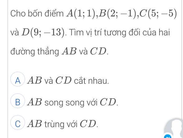 Cho bốn điểm A(1;1), B(2;-1), C(5;-5)
và D(9;-13). Tìm vị trí tương đối của hai
đường thẳng AB và CD.
A AB và CD cắt nhau.
B AB song song với CD.
c AB trùng với CD.