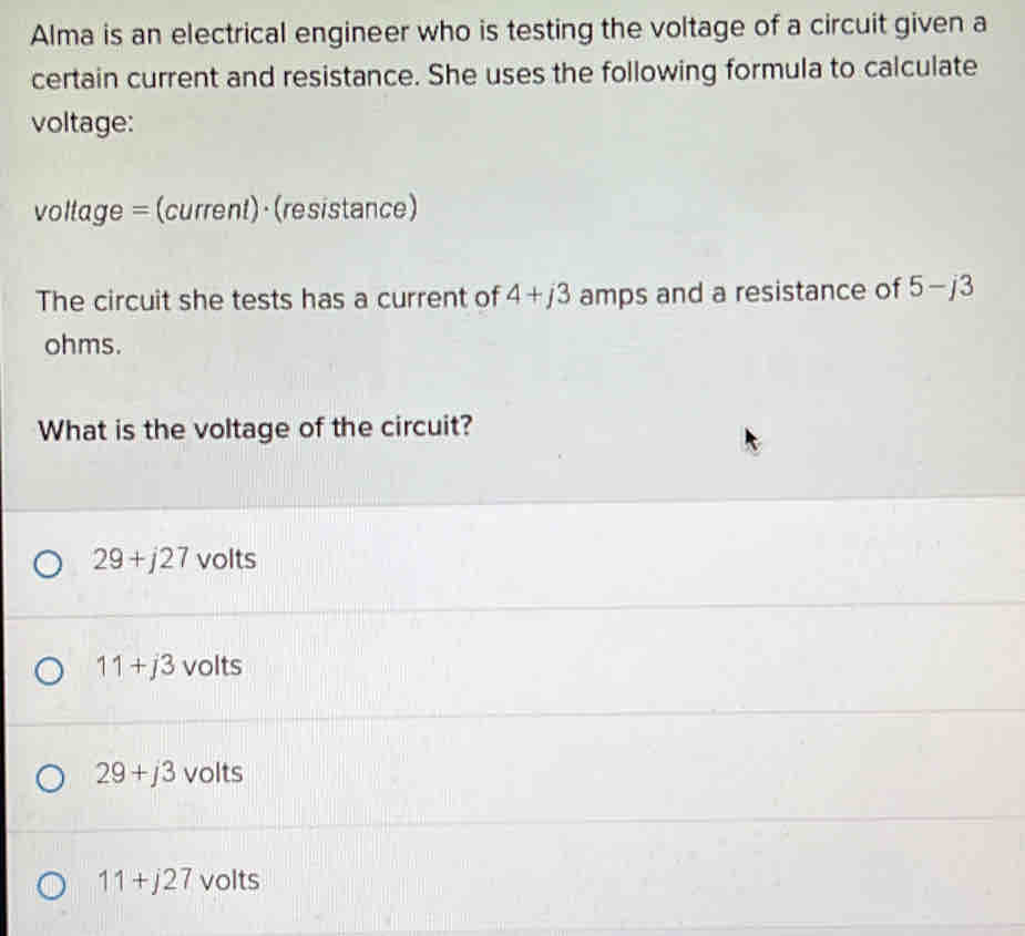 Alma is an electrical engineer who is testing the voltage of a circuit given a
certain current and resistance. She uses the following formula to calculate
voltage:
voltage = (current)· (resistance)
The circuit she tests has a current of 4+j3 amps and a resistance of 5-j3
ohms.
What is the voltage of the circuit?
29+j27 volts
11+j3 volts
29+j3 volts
11+j27 volts