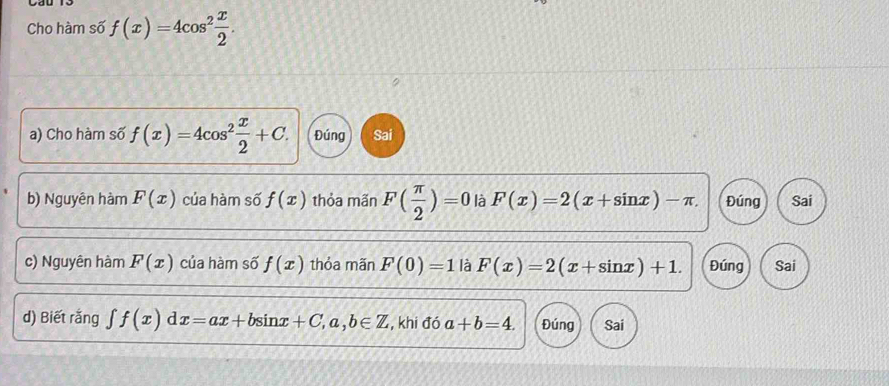 Cho hàm số f(x)=4cos^2 x/2 . 
a) Cho hàm số f(x)=4cos^2 x/2 +C. Đúng Sai 
b) Nguyên hàm F(x) của hàm số f(x) thỏa mãn F( π /2 )=0 là F(x)=2(x+sin x)-π. Đúng Sai 
c) Nguyên hàm F(x) của hàm số f(x) thỏa mãn F(0)=1 là F(x)=2(x+sin x)+1. Đúng Sai 
d) Biết rắng ∈t f(x)dx=ax+bsin x+C,a,b∈ Z , khi đó a+b=4. Đúng Sai