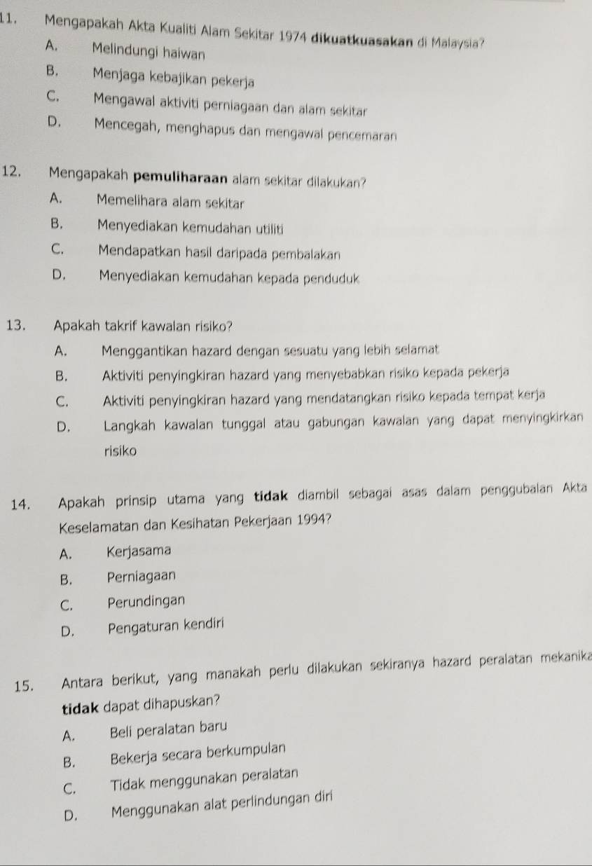 Mengapakah Akta Kualiti Alam Sekitar 1974 dikuatkuasakan di Malaysia?
A. Melindungi haiwan
B. Menjaga kebajikan pekerja
C. Mengawal aktiviti perniagaan dan alam sekitar
D. Mencegah, menghapus dan mengawal pencemaran
12. Mengapakah pemuliharaan alam sekitar dilakukan?
A. Memelihara alam sekitar
B. Menyediakan kemudahan utiliti
C. Mendapatkan hasil daripada pembalakan
D. Menyediakan kemudahan kepada penduduk
13. Apakah takrif kawalan risiko?
A. Menggantikan hazard dengan sesuatu yang lebih selamat
B. Aktiviti penyingkiran hazard yang menyebabkan risiko kepada pekerja
C. Aktiviti penyingkiran hazard yang mendatangkan risiko kepada tempat kerja
D. Langkah kawalan tunggal atau gabungan kawalan yang dapat menyingkirkan
risiko
14. Apakah prinsip utama yang tidak diambil sebagai asas dalam penggubalan Akta
Keselamatan dan Kesihatan Pekerjaan 1994?
A. Kerjasama
B. Perniagaan
C. Perundingan
D. Pengaturan kendiri
15. Antara berikut, yang manakah perlu dilakukan sekiranya hazard peralatan mekanika
tidak dapat dihapuskan?
A. Beli peralatan baru
B. Bekerja secara berkumpulan
C. Tidak menggunakan peralatan
D. Menggunakan alat perlindungan diri