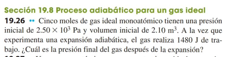 Sección 19.8 Proceso adiabático para un gas ideal 
19.26 •• Cinco moles de gas ideal monoatómico tienen una presión 
inicial de 2.50* 10^3Pa y volumen inicial de 2.10m^3. A la vez que 
experimenta una expansión adiabática, el gas realiza 1480 J de tra- 
bajo. ¿Cuál es la presión final del gas después de la expansión?