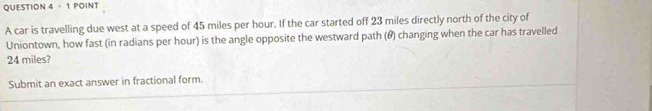 · 1 POINT 
A car is travelling due west at a speed of 45 miles per hour. If the car started off 23 miles directly north of the city of 
Uniontown, how fast (in radians per hour) is the angle opposite the westward path (θ) changing when the car has travelled
24 miles? 
Submit an exact answer in fractional form.