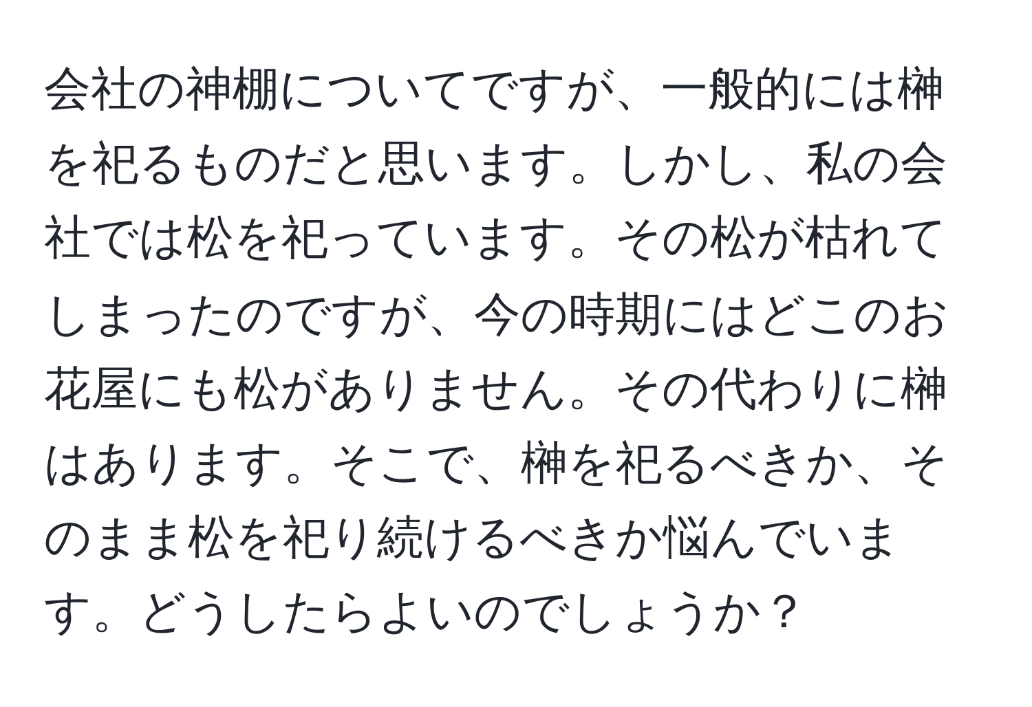 会社の神棚についてですが、一般的には榊を祀るものだと思います。しかし、私の会社では松を祀っています。その松が枯れてしまったのですが、今の時期にはどこのお花屋にも松がありません。その代わりに榊はあります。そこで、榊を祀るべきか、そのまま松を祀り続けるべきか悩んでいます。どうしたらよいのでしょうか？