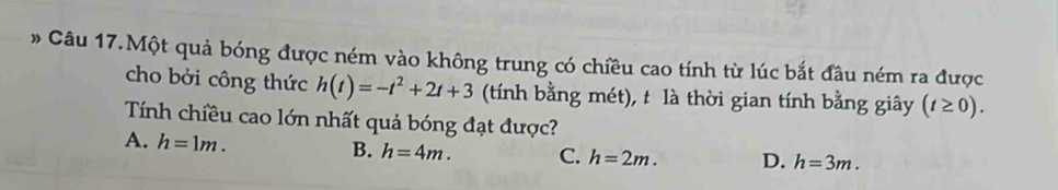 » Câu 17.Một quả bóng được ném vào không trung có chiều cao tính từ lúc bắt đầu ném ra được
cho bởi công thức h(t)=-t^2+2t+3 (tính bằng mét), t là thời gian tính bằng giây (t≥ 0). 
Tính chiều cao lớn nhất quả bóng đạt được?
A. h=1m.
B. h=4m. C. h=2m. D. h=3m.