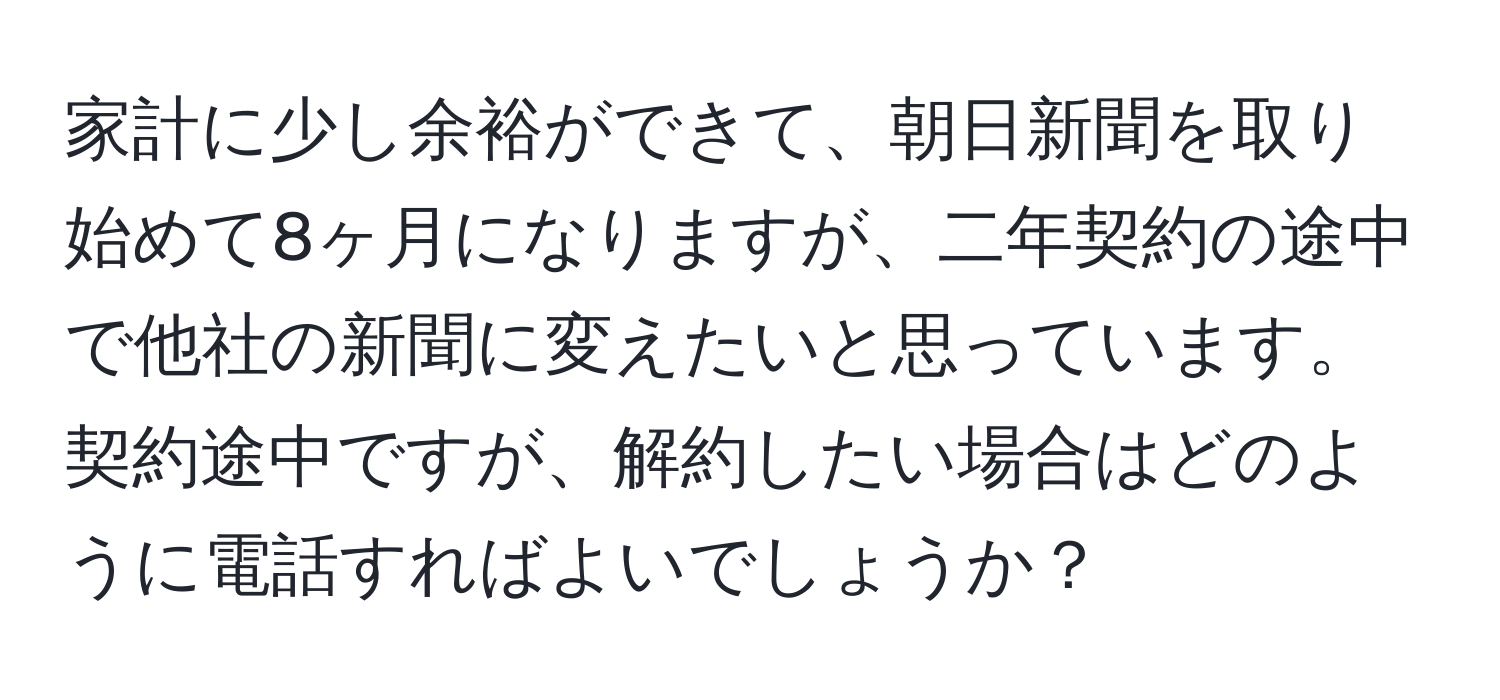 家計に少し余裕ができて、朝日新聞を取り始めて8ヶ月になりますが、二年契約の途中で他社の新聞に変えたいと思っています。契約途中ですが、解約したい場合はどのように電話すればよいでしょうか？