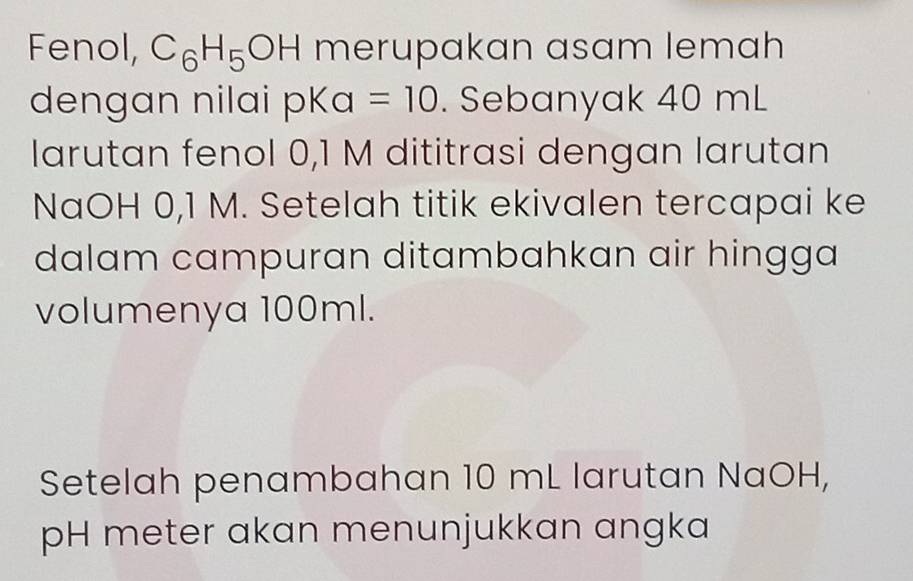 Fenol, C_6H_5OH merupakan asam lemah 
den g an n ilai pK a=10. Sebanyak 40 mL
larutan fenol 0,1 M dititrasi dengan larutan 
NaOH 0,1 M. Setelah titik ekivalen tercapai ke 
dalam campuran ditambahkan air hingga 
volumenya 100ml. 
Setelah penambahan 10 mL larutan NaOH, 
pH meter akan menunjukkan angka