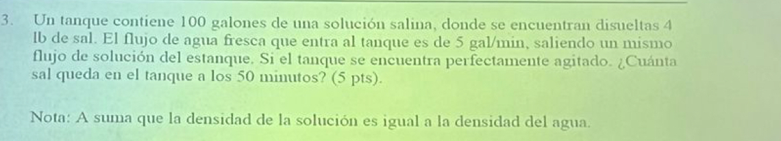 Un tanque contiene 100 galones de una solución salina, donde se encuentran disueltas 4
lb de sal. El flujo de agua fresca que entra al tanque es de 5 gal/min, saliendo un mismo 
flujo de solución del estanque. Si el tanque se encuentra perfectamente agitado. ¿Cuánta 
sal queda en el tanque a los 50 minutos? (5 pts). 
Nota: A suma que la densidad de la solución es igual a la densidad del agua.