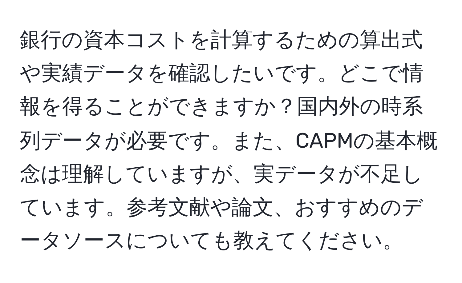 銀行の資本コストを計算するための算出式や実績データを確認したいです。どこで情報を得ることができますか？国内外の時系列データが必要です。また、CAPMの基本概念は理解していますが、実データが不足しています。参考文献や論文、おすすめのデータソースについても教えてください。