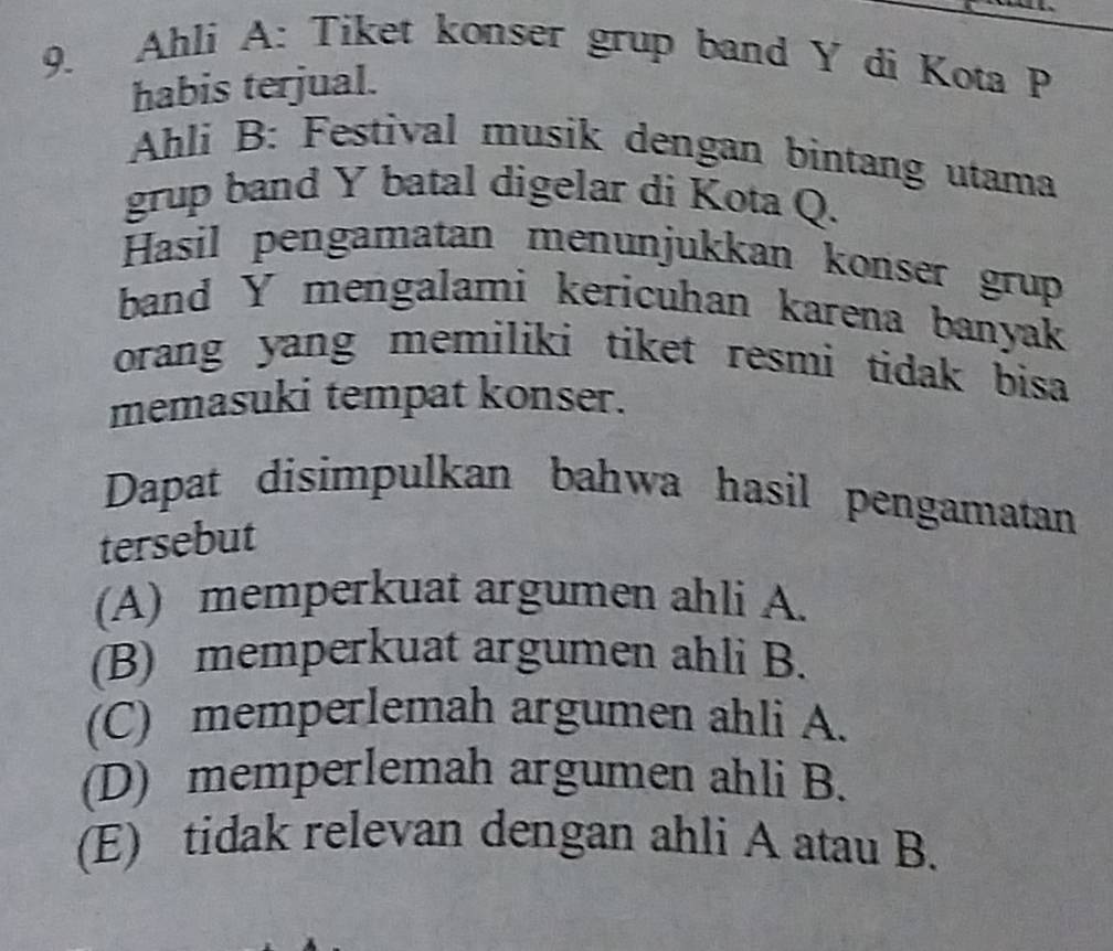 Ahli A: Tiket konser grup band Y di Kota P
habis terjual.
Ahli B: Festival musik dengan bintang utama
grup band Y batal digelar di Kota Q.
Hasil pengamatan menunjukkan konser grup
band Y mengalami kericuhan karena banyak
orang yang memiliki tiket resmi tidak bisa 
memasuki tempat konser.
Dapat disimpulkan bahwa hasil pengamatan
tersebut
(A) memperkuat argumen ahli A.
(B) memperkuat argumen ahli B.
(C) memperlemah argumen ahli A.
(D) memperlemah argumen ahli B.
(E) tidak relevan dengan ahli A atau B.