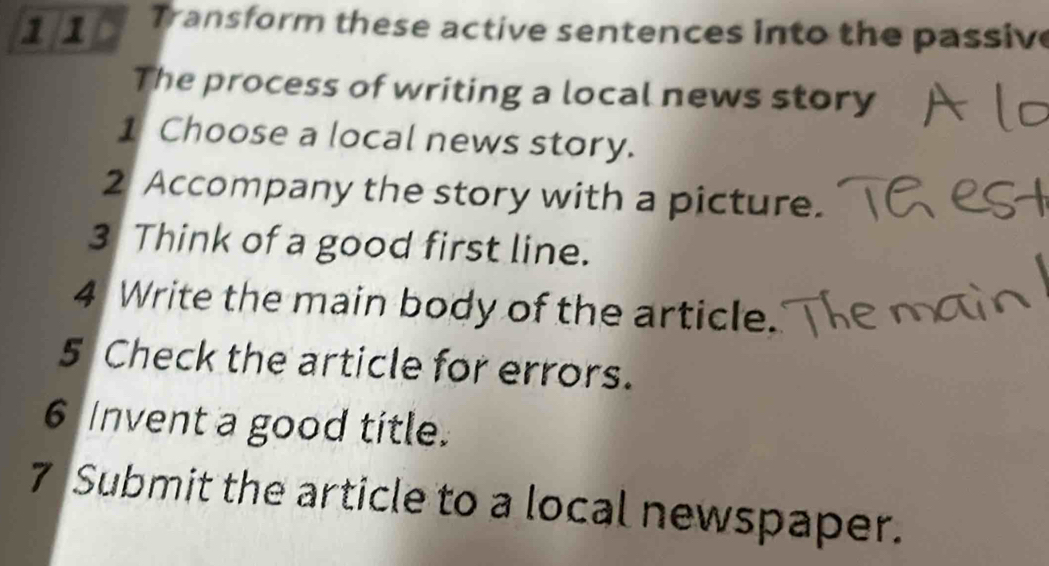 1 1 Transform these active sentences into the passive 
The process of writing a local news story 
1 Choose a local news story. 
2 Accompany the story with a picture. 
3 Think of a good first line. 
4 Write the main body of the article. 
5 Check the article for errors. 
6 Invent a good title. 
7 Submit the article to a local newspaper.