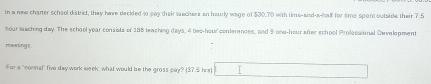 In a new charter school district, they ham decided to say their echers an hourly wage of $30.70 with time-and-a-half for sime spont outside their 7.5
hour saching day. The school year consists of 188 teaching days, 4 bec-hour conferences, and 9 ona- hour after school Prolessional Development 
meating s 
For a "nowna" five day work week, what would be the gross pay? (37S hrst