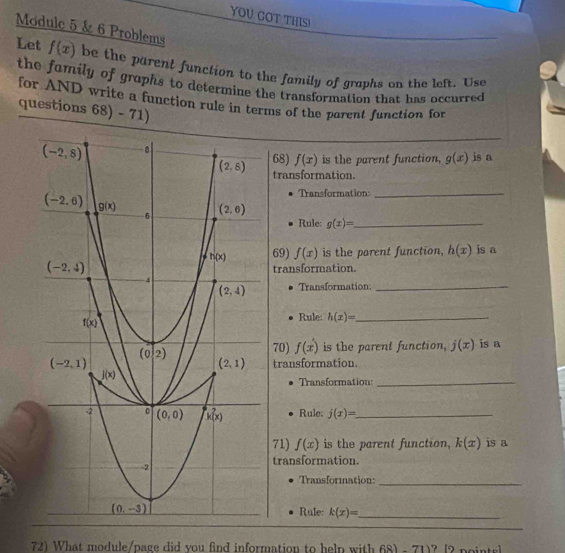 YOU COT THISI
Modulc 5 & 6 Problems
Let f(x) be the parent function to the family of graphs on the left. Use
the fomily of grophs to determine the transformation that has occurred 
for AND write a function rule in terms of the parent function for
questions 68) - 71)
68) f(x) is the parent function, g(x) is a
transformation.
Transformation:_
Rule: g(x)= _
69) f(x) is the parent function, h(x) is a
transformation.
Transformation:_
Rule: h(x)= _
70) f(x) is the parent function, j(x) is a
transformation.
Transformation:_
Rule: j(x)= _
71) f(x) is the parent function, k(x) is a
transformation.
Transformation:_
Rule: k(x)= _
_
72) What module/page did you find information to help with 68) - 71)? [2 points