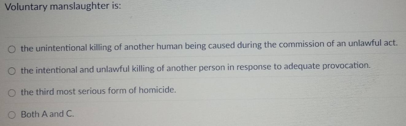 Voluntary manslaughter is:
the unintentional killing of another human being caused during the commission of an unlawful act.
the intentional and unlawful killing of another person in response to adequate provocation.
the third most serious form of homicide.
Both A and C.