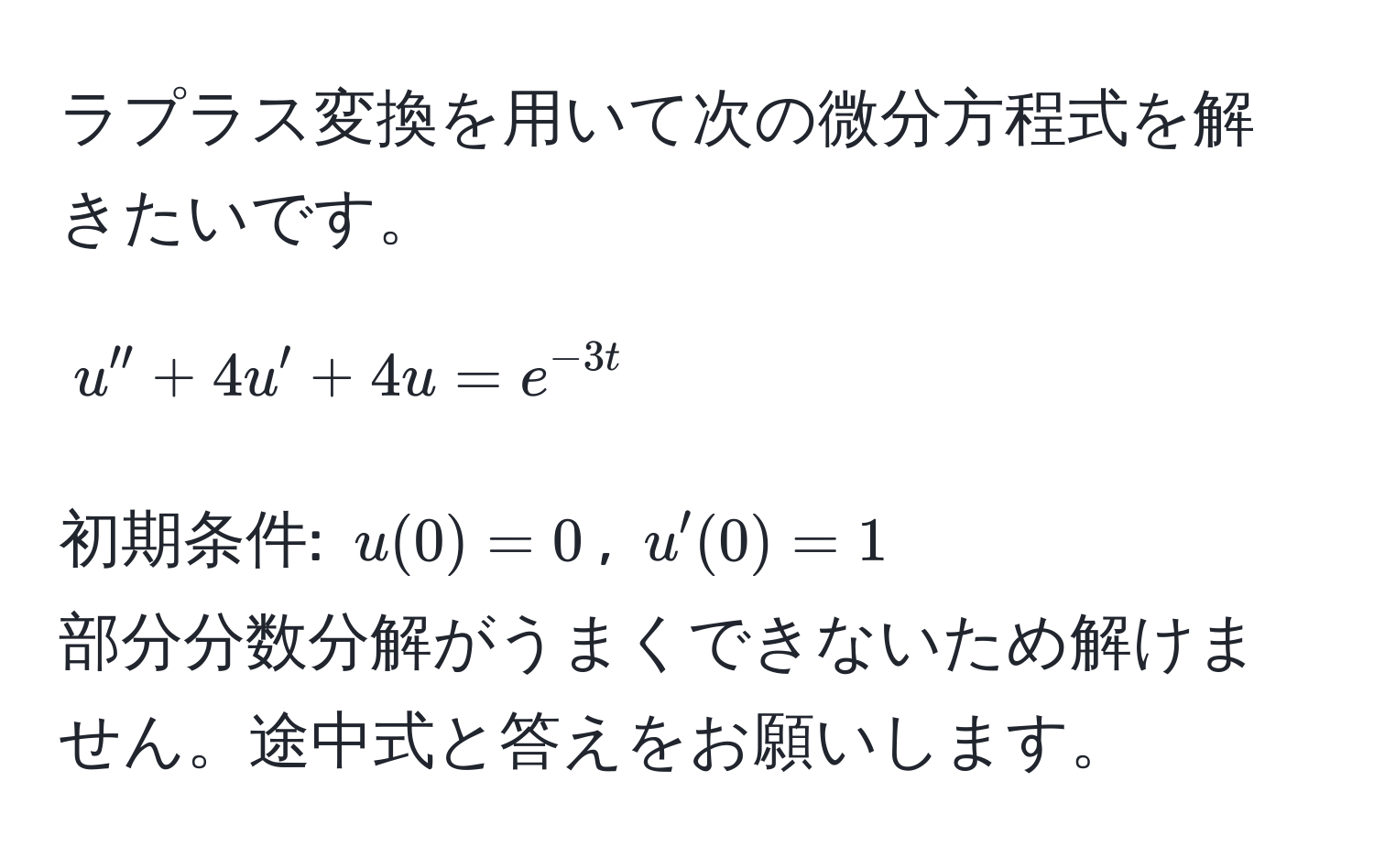 ラプラス変換を用いて次の微分方程式を解きたいです。  
$$u'' + 4u' + 4u = e^(-3t)$$  
初期条件: $u(0) = 0$, $u'(0) = 1$  
部分分数分解がうまくできないため解けません。途中式と答えをお願いします。