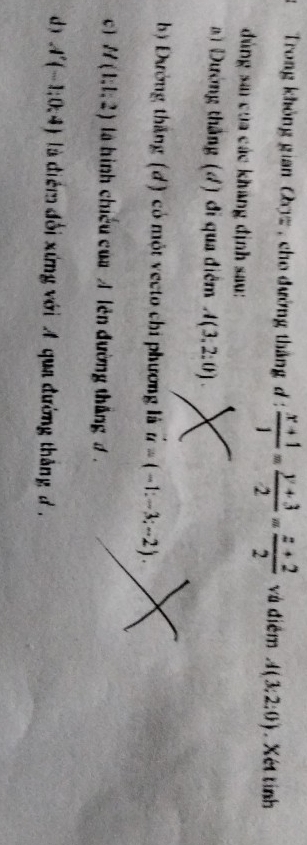 Trong không gian Oz , cho đường thắng d :  (x+1)/1 = (y+3)/2 = (z+2)/2  và điểm A(3;2:0). Xét tinh
đng sa của các khãng định sau:
Đường thắng (4) đi qua điểm A(3,2:0).
bộ Đường thắng (d) có một vecto chi phương là vector u=(-1:-3;-2).
c ] H(1,1,2) là hình chiếu của A lên đường thắng 1.
d) A'(-1;0;4) là điểm đổi xứng với A qua đường thắng đ .