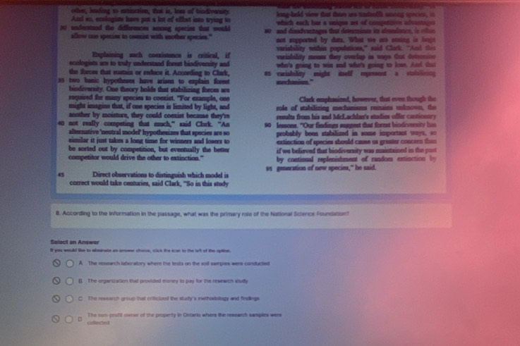 other, ieading to eatinction, that is, lnes of trndiverity
And ao, ecologists have put a lot of affbst into trying to lang-held viow that tom ane saenlls amnng spncies  i 
whach each has a uniqne aot of competitivn adnstage
so understand the didffeennces aming specins that would  and dessdyantages that determinm i slendac   t  
afloe one species to couniat with another species." not supported by dat. What we as sning is lings
Explaiming such cosxistence is critical, if variability within populations,” said Clark. “And this
ecologists are to truly understand forest bindiversity and variability means they ovelap in ways tut detomine 
who's going to win and who's going to los. And that
the forces that sustain or reduce it. According to Clark, as vurisbility might itelf epresent a stabalinin 
as two basic hypotheses have arisen to explain forest mechanism."
bindiversity. One theory holds that stabilizing forces are
required for many species to comxist. "For example, one
might imagine that, if one species is limited by light, and Clark emphasized, however, that even though the
another by moisture, they could coexist because they're role of stabilizing mechanisms rumains unknown, the
results from his and McLachlan's studies offer canticntr 
40 not really competing that much,” said Clurk. “An 90 lessons. "Our findings suggest that forest biodivemity h
alternative 'neutral model' hypothesizes that species are so probably bees stabilized in some important ways, so
eimlar it just takes a long time for winners and losers to extinction of species should cause us greater concern thin
be sorted out by competition, but eventually the better if we believed that biodiversity was maintained in the post
competitor would drive the other to extinction." by contional replenishment of random extinction by
45 Direct observations to distinguish which model is 91 geeration of new specie," he said.
correct would take centuries, said Clark, "So in this study
8. According to the Information in the passage, what was the primary role of the National Science Foundation?
Select an Answer
If you would le to abeinate as answr checa, click the ican to the laft of the oplinet.
A The research laboratory where the lests on the soil sampies wers carsducted
(]). The organization that provided money to pay for the rewewich sludy
C The ressarch group that criticized the stuity's methodology and findings
The non- profft ovoer of the property in Ontario where the research samples were
D collected