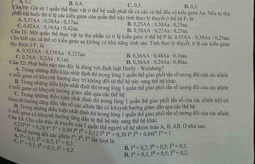 A. 0,2. B. 0,4. C. 0,5. D. 0,3.
Câu 10: Giả sử 1 quần thể thực vật ở thế hệ xuất phát tất cả các cá thể đều có kiểu gene Aa. Nếu tự thụ
phần bắt buộc thì tỉ lệ các kiểu gene của quần thể này tính theo lý thuyết ở thế hệ F₁ là
A. 0,37AA : 0,26Aa : 0,37aa. B. 0,25AA : 0,50Aa : 0,25aa.
C. 0,42AA : 0,16Aa : 0,42aa. D. 0,50AA : 0,25Aa : 0,25aa.
Câu 11: Một quần thể thực vật tự thụ phần có tỉ lệ kiểu gene ở thế hệ P là: 0,45AA A : 0,30Aa : 0,25aa.
Cho biết các cá thể có kiểu gene aa không có khả năng sinh sản. Tính theo lý thuyết, tỉ lệ các kiểu gene
thu được ở F_1 là:
A. 0,525AA : 0,150Aa : 0,325aa.
B. 0,36AA : 0,48Aa : 0,16aa.
C. 0,7AA : 0,2Aa : 0,1aa.
D. 0,36AA : 0,24Aa : 0,40aa.
Câu 12: Phát biểu nào sau đây là đúng với định luật Hardy - Weinberg?
A. Trong những điều kiện nhất định thì trong lòng 1 quần thể giao phối tần số tương đối của các allele
ở mỗi gene có khuynh hướng duy trì không đổi từ thể hệ này sang thế hệ khác.
B. Trong những điều kiện nhất định thì trong lòng 1 quần thể giao phối tần số tương đối của các allele
ở mỗi gene có khuynh hướng giảm dần qua các thế hệ.
C. Trong những điều kiện nhất định thì trong lòng 1 quần thể giao phối tần số của các allele trội có
khuynh hướng tăng dần, tần số các allele lặn có khuynh hướng giảm dần qua các thể hệ.
D. Trong những điều kiện nhất định thì trong lòng 1 quần thể giao phối tần số tương đối của các allele
ở mỗi gene có khuynh hướng tăng dần từ thế hệ này sang thế hệ khác.
Câu 13: Cho cấu trúc di truyền ni beginarrayr 0,25I^(wedge)I^(wedge)+0,20I^(wedge)I°+0,09I^BI^B+0,12I^BI^0+0,30I^AI^B+0,04I^0I^0=1 về hề nhóm máu A, B, AB, O như sau:
A.
I^A,I^B
C. 1^(wedge)=0,5;1^B=0,3;1^0=0,2. I^(wedge)=0,5;I^B=0,2;I^0=0,3. , 1º lần lượt là
B. I^A=0,2;I^B=0,5;I^O=0,3.
D. I^A=0,3,I^B=0,5;I^0=0,2.