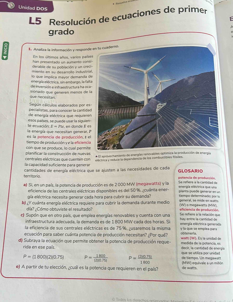 Unidad DOS
L5 Resolución de ecuaciones de primer
F
grado
 1. Analiza la información y responde
En los últimos años, varios paíse
han presentado un aumento consi
derable de su población y un creci
miento en su desarrollo industrial
lo que implica mayor demanda de
energía eléctrica, sin embargo, la falta
de inversión e infraestructura ha oca-
sionado que generen menos de la
que necesitan.
Según cálculos elaborados por es-
pecialistas, para conocer la cantidad
de energía eléctrica que requieren
esos países, se puede usar la siguien-
te ecuación: E=Pte , en donde É es
la energía que necesitan generar, P
es la potencia de producción, t el
tiempo de producción y e la eficiencia
con que se produce, lo cual permite
planificar la construcción de nuevas
El aprovechamiento de energías renovables optimirgía
centrales eléctricas que cuenten con eléctrica y reduce la dependencia de los combustibles fósiles.
la capacidad suficiente para generar
cantidades de energía eléctrica que se ajusten a las necesidades de cada GLOSARIO
territorio. potencia de producción.
Se refiere a la cantidad de
a) Si, en un país, la potencia de producción es de 2 000 MW (megawatts) y la energía eléctrica que una
eficiencia de las centrales eléctricas disponibles es del 50 %, ¿cuánta ener- planta puede generar en un
gía eléctrica necesita generar cada hora para cubrir su demanda?
tiempo determinado; por lo
general, se mide en watts
b) ¿Y cuánta energía eléctrica requiere para cubrir la demanda durante medio (W) o megawatts (MW).
día? ¿Cómo obtuviste el resultado? eficiencia de producción.
c) Supón que en otro país, que emplea energías renovables y cuenta con una Se refiere a la relación que
hay entre la cantidad de
infraestructura adecuada, la demanda es de 1 800 MW cada dos horas. Si energía eléctrica generada
la eficiencia de sus centrales eléctricas es de 75%, ¿usaremos la misma y la que se emplea para
ecuación para saber cuánta potencia de producción necesitan? ¿Por qué? obteneria. watt (W). Es la unidad de
d) Subraya la ecuación que permite obtener la potencia de producción reque- medida de la potencia, es
rida en ese país. decir, la cantidad de energía
que se utiliza por unidad
P=(1800)(2)(0.75) P= 1800/(2)(0.75)  P= ((2)(0.75))/1800  de tiempo. Un megawatt
(MW) equivale a un millón
e) A partir de tu elección, ¿cuál es la potencia que requieren en el país? de watts.
Todos los derech os resrva