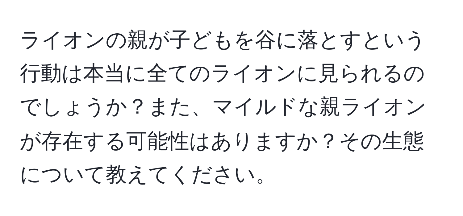 ライオンの親が子どもを谷に落とすという行動は本当に全てのライオンに見られるのでしょうか？また、マイルドな親ライオンが存在する可能性はありますか？その生態について教えてください。