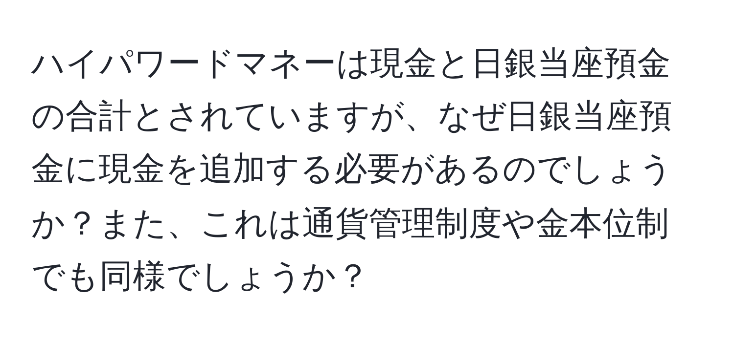 ハイパワードマネーは現金と日銀当座預金の合計とされていますが、なぜ日銀当座預金に現金を追加する必要があるのでしょうか？また、これは通貨管理制度や金本位制でも同様でしょうか？