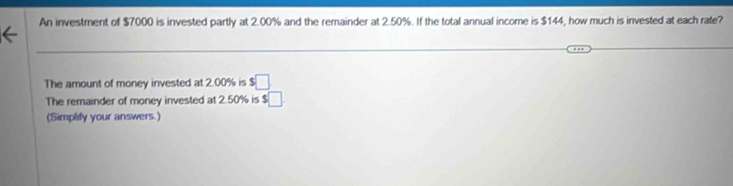 An investment of $7000 is invested partly at 2.00% and the remainder at 2.50%. If the total annual income is $144, how much is invested at each rate? 
The amount of money invested at 2.00% is □ 
The remainder of money invested at 2.50% is $□. 
(Simplify your answers.)