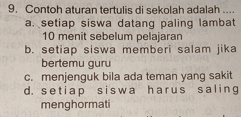 Contoh aturan tertulis di sekolah adalah ....
a. setiap siswa datang paling lambat
10 menit sebelum pelajaran
b. setiap siswa memberi salam jika
bertemu guru
c. menjenguk bila ada teman yang sakit
d. setiap siswa harus saling
menghormati