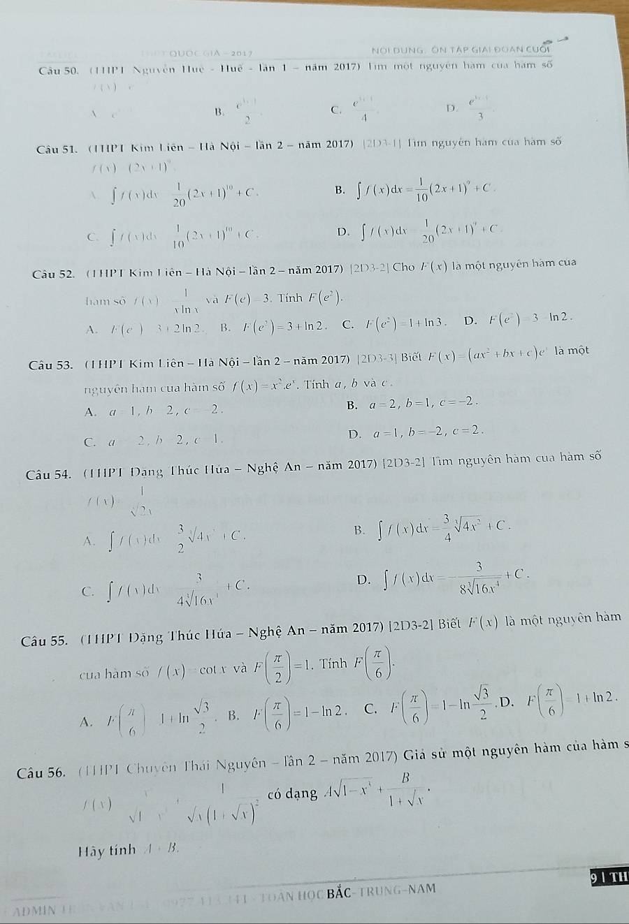 QUỐC GiA - 201 NOi DUNG: ÔN TAP GIAi ĐOAN CUối
Câu 50. (11IP 1 Nguyễn 11ue-11ue-1an1- năm 2017) lìm một nguyên hàm của hàm số
l
B. e^1_2 C.  (e^(3x-1))/4  D.  (e^(3x-1))/3 .
âu 51. (IP I Kim licn-11a N6i-lan2-nam2017)|2|23-1| Tìm nguyên hàm của hàm số
f(x)=(2x+1)^0
A. ∈t f(x)dx 1/20 (2x+1)^10+C. B. ∈t f(x)dx= 1/10 (2x+1)^n+C.
D.
C. ∈t f(x)dx°  1/10 (2x+1)^10+C. ∈t f(x)dx- 1/20 (2x+1)^n+C.
Câu 52. (1HPT Kim 1ien-1 là Noi-lan2-nam2017) [2D3-2] Cho F(x) la một nguyên hàm của
hàm só f(x) 1/xln x  và F(e)=3 Tính F(e^2).
A. k(e)3+2ln 2 B. r(e^3)=3+ln 2. C. F(e^2)=1+ln 3 D. F(e^2)=3-ln 2.
Câu 53. (1HP 1 Kim L ien-In-1an2-nam2017 |2D3-3| Biết F(x)=(ax^2+bx+c)e^x là một
nguyên hàm cua hàm số f(x)=x^2.e^x. Tính a,bvee ac
A. a=1,b2,c=2. B. a=2,b=1,c=-2.
C. a2,b-2,c|.
D. a=1,b=-2,c=2.
Câu 54. (1HPT Đang Thúc Húa -Ng1 hệ An-nam2017)[2D3-2] Tm nguyên hàm của hàm số
f(x)= 1/sqrt[3](2x) 
A. ∈t f(x)dx  3/2 sqrt(4x)+C.
B. ∈t f(x)dx= 3/4 sqrt[3](4x^2)+C.
C. ∈t f(x)dx°  3/4sqrt[3](16x) +C.
D. ∈t f(x)dx=- 3/8sqrt[3](16x^4) +C.
Câu 55. (1HPT Đặng Thúc Húứa -Nghhat eAn-ndot am2017)|2D3-2| Biết F(x) là một nguyên hàm
cua hàm số /(x)=cot x và F( π /2 )=1.. Tính F( π /6 ).
A. f( π /6 )1+ln  sqrt(3)/2  B. F( π /6 )=1-ln 2 C. F( π /6 )=1-ln  sqrt(3)/2  D. F( π /6 )=1+ln 2.
Câu 56. (THPT Chuyên Thái Nguyên -lan2-nam2017) () Giả sử một nguyên hàm của hàm s
/ ( v ) sqrt t^(x+sqrt(t)(1+sqrt x))^2 có dạng Asqrt(1-x^3)+ B/1+sqrt(x) .
Hãy tính A+B.
9 1 th
A D M IN Đ àn HC C BắC-TRuNG-NAM
