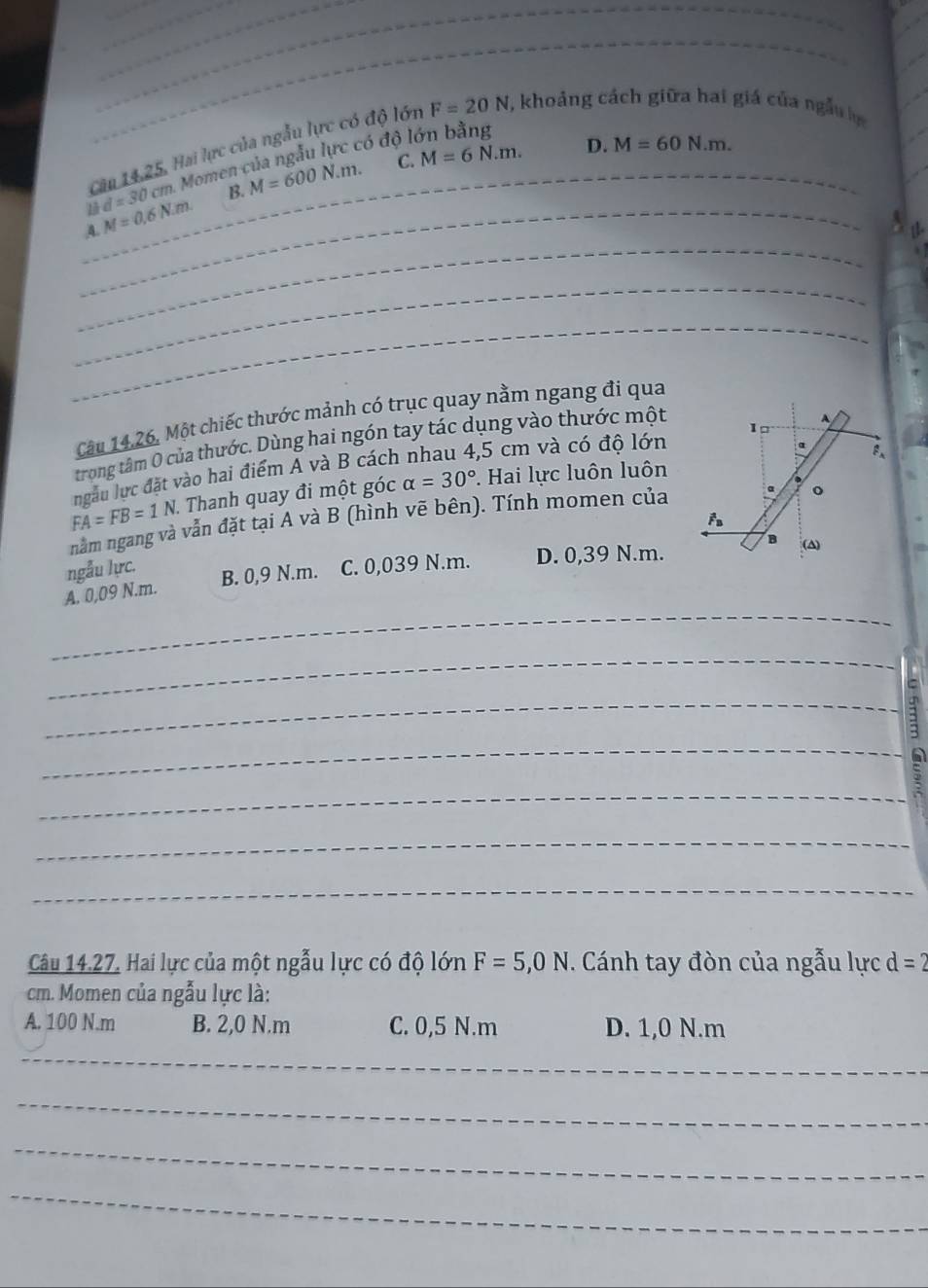 Cău 14,25, Hai lực của ngẫy lực có độ lớn F=20N , khoảng cách giữa hai giá của ngẫu
C. M=6N.m. D. M=60N.m. 
_
1 d=30cm. Momen của ngẫu lực có độ I
B.
_
A._ M=0.6N.m. M=600N.m. _
_
_
_
Câu 14.26, Một chiếc thước mảnh có trục quay nằm ngang đi qua
1º
trong tâm 0 của thước. Dùng hai ngón tay tác dụng vào thước một
ngàu lực đặt vào hai điểm A và B cách nhau 4,5 cm và có độ lớn
α F、
FA=FB=1N. Thanh quay đi một góc alpha =30°. Hai lực luôn luôn
nằm ngang và vẫn đặt tại A và B (hình vẽ bên). Tính momen của a o
ngẫu lực.
_
A. 0,09 N.m. B. 0,9 N.m. C. 0,039 N.m. D. 0,39 N.m. B (A)
_
_
_
_
;
_
_
Câu 14.27. Hai lực của một ngẫu lực có độ lớn F=5,0N. Cánh tay đòn của ngẫu lực d=2
cm. Momen của ngẫu lực là:
A. 100 N. m B. 2,0 N.m C. 0,5 N.m D. 1,0 N.m
_
_
_
_