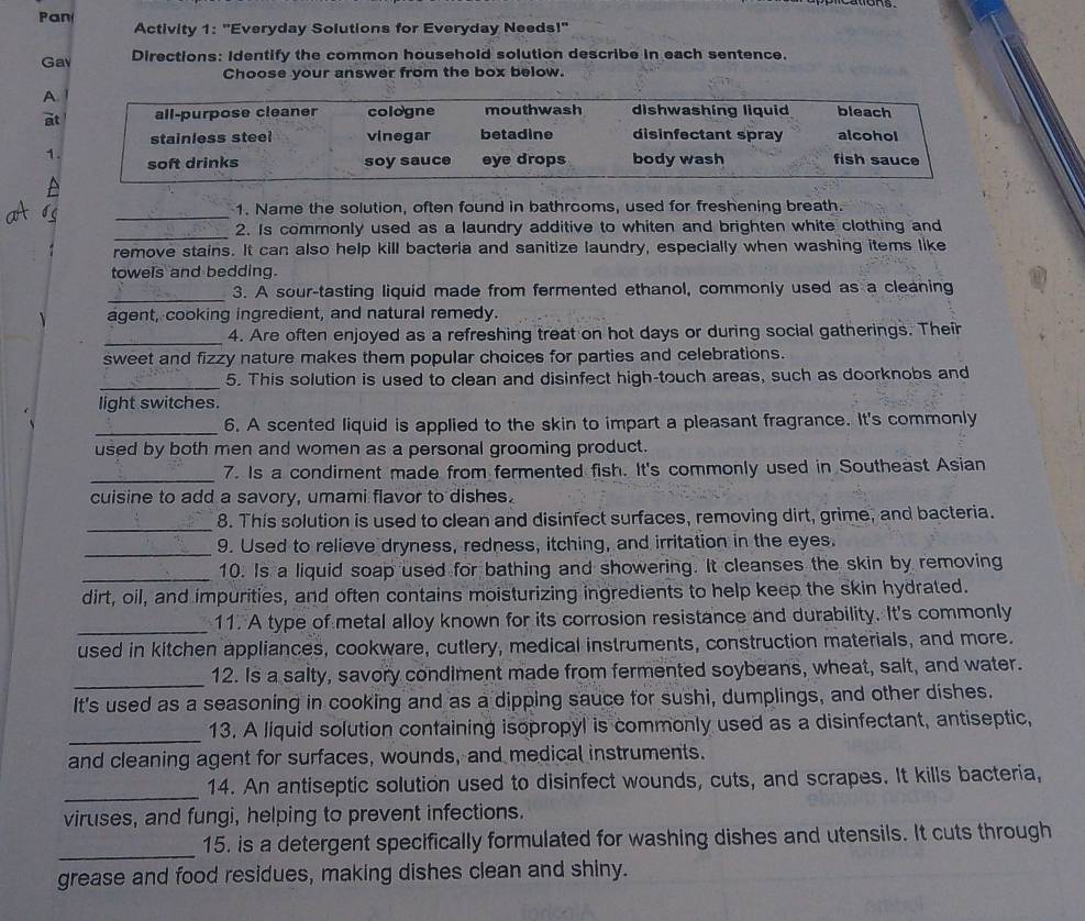 Pan
Activity 1: "Everyday Solutions for Everyday Needs!'
Ga Directions: Identify the common household solution describe in each sentence.
Choose your answer from the box below.
A
e
1
_
1. Name the solution, often found in bathrooms, used for freshening breath.
_2. Is commonly used as a laundry additive to whiten and brighten white clothing and
remove stains. It can also help kill bacteria and sanitize laundry, especially when washing items like
towels and bedding.
_3. A sour-tasting liquid made from fermented ethanol, commonly used as a cleaning
agent, cooking ingredient, and natural remedy.
_4. Are often enjoyed as a refreshing treat on hot days or during social gatherings. Their
sweet and fizzy nature makes them popular choices for parties and celebrations.
_
5. This solution is used to clean and disinfect high-touch areas, such as doorknobs and
light switches.
_
6. A scented liquid is applied to the skin to impart a pleasant fragrance. It's commonly
used by both men and women as a personal grooming product.
_7. Is a condiment made from fermented fish. It's commonly used in Southeast Asian
cuisine to add a savory, umami flavor to dishes.
_
8. This solution is used to clean and disinfect surfaces, removing dirt, grime, and bacteria.
_9. Used to relieve dryness, redness, itching, and irritation in the eyes.
_10. Is a liquid soap used for bathing and showering. It cleanses the skin by removing
dirt, oil, and impurities, and often contains moisturizing ingredients to help keep the skin hydrated.
_11. A type of metal alloy known for its corrosion resistance and durability. It's commonly
used in kitchen appliances, cookware, cutlery, medical instruments, construction materials, and more.
_12. Is a salty, savory condiment made from fermented soybeans, wheat, salt, and water.
It's used as a seasoning in cooking and as a dipping sauce for sushi, dumplings, and other dishes.
_13. A liquid solution containing isopropyl is commonly used as a disinfectant, antiseptic,
and cleaning agent for surfaces, wounds, and medical instruments.
_14. An antiseptic solution used to disinfect wounds, cuts, and scrapes. It kills bacteria,
viruses, and fungi, helping to prevent infections.
_
15. is a detergent specifically formulated for washing dishes and utensils. It cuts through
grease and food residues, making dishes clean and shiny.