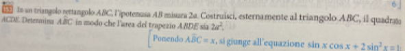 6」 
lo un triangolo rettangolo ABC, l'épotenasa AB misura 2a. Costruisci, esternamente al triangolo ABC, il quadrato 
ACDE Determina Awidehat BC in modo che l'area del trapezio ABDE sía 2a^2, 
Ponendo Aoverline BC=x , si giunge all equazione sin xcos x+2sin^2x=1 :