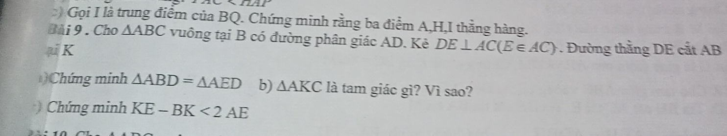 2C* 12AP 
) Gọi I là trung điểm của BQ. Chứng minh rằng ba điểm A, H,I thằng hàng. 
Bài 9 . Cho △ ABC vuông tại B có đường phân giác AD. Kẻ
μ K DE⊥ AC(E∈ AC) Đường thẳng DE cắt AB
Chứng minh △ ABD=△ AED b) △ AKCI à tam giác gì? Vì sao? 
) Chứng minh KE-BK<2AE</tex>