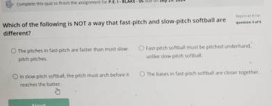 Complete this quu to finish the assignment for P.E. I - BLARE - Bs am t
Which of the following is NOT a way that fast-pitch and slow-pitch softball are question 3 of 5 Report a= 1 ===
different?
The pitches in fast-pitch are faster than most slow Fast-pitch softball must be pitched underhand.
pitch pitches. unlike slow-pitch softball.
In slow-pitch softball, the pitch must arch before it The bases in fast-pitch softball are closer together.
reaches the batter.