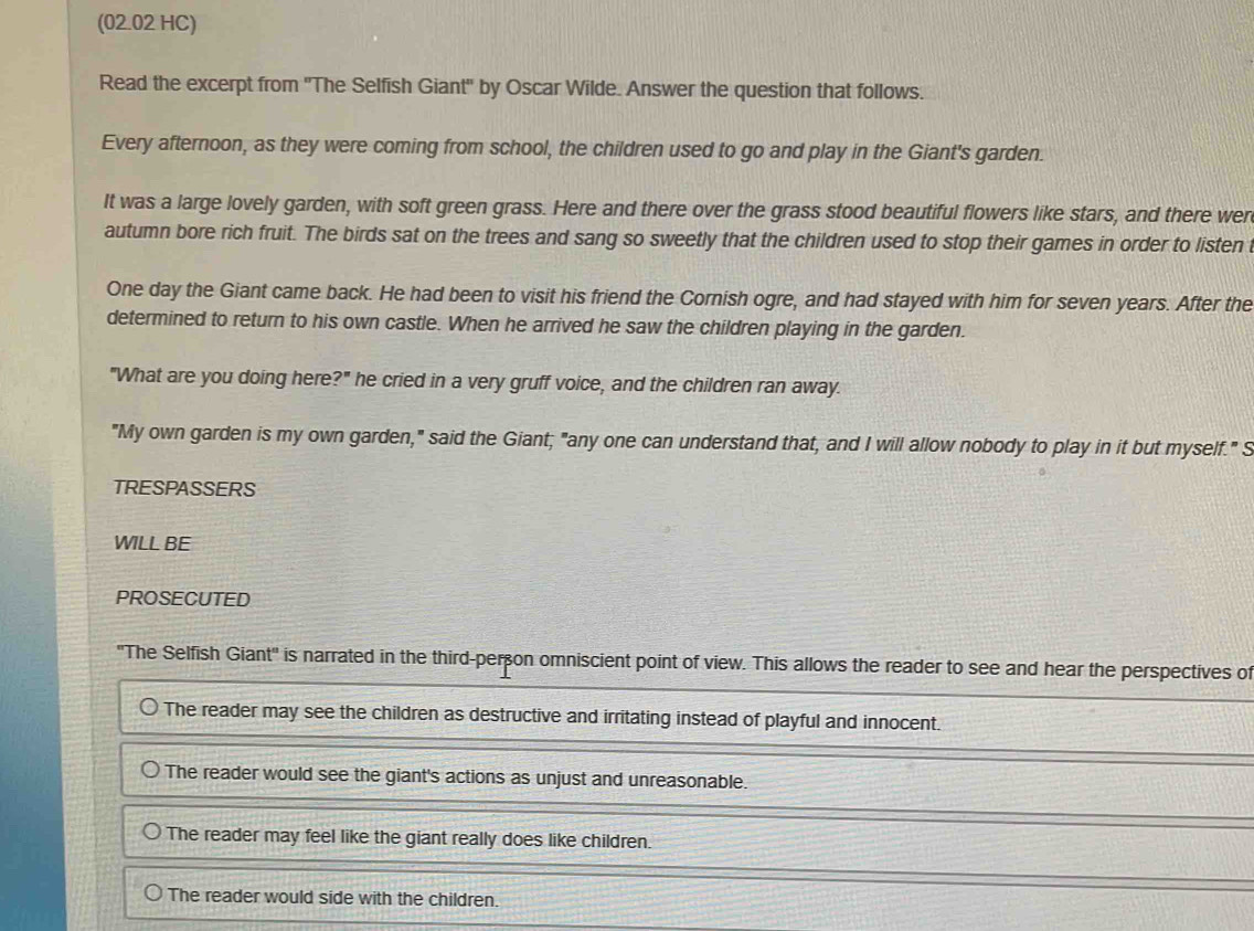 (02.02 HC) 
Read the excerpt from 'The Selfish Giant' by Oscar Wilde. Answer the question that follows. 
Every afternoon, as they were coming from school, the children used to go and play in the Giant's garden. 
It was a large lovely garden, with soft green grass. Here and there over the grass stood beautiful flowers like stars, and there wer 
autumn bore rich fruit. The birds sat on the trees and sang so sweetly that the children used to stop their games in order to listen 
One day the Giant came back. He had been to visit his friend the Cornish ogre, and had stayed with him for seven years. After the 
determined to return to his own castle. When he arrived he saw the children playing in the garden. 
"What are you doing here?" he cried in a very gruff voice, and the children ran away. 
"My own garden is my own garden," said the Giant; "any one can understand that, and I will allow nobody to play in it but myself." S 
TRESPASSERS 
WILL BE 
PROSECUTED 
''The Selfish Giant'' is narrated in the third-perçon omniscient point of view. This allows the reader to see and hear the perspectives of 
The reader may see the children as destructive and irritating instead of playful and innocent. 
The reader would see the giant's actions as unjust and unreasonable. 
The reader may feel like the giant really does like children. 
The reader would side with the children.
