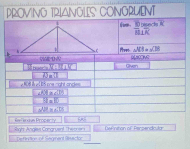 PROVING TRIANGLES CONGRUENT 
Gireh . overline BD bisects overline AC
overline BD⊥ overline AC
Prove. △ ADB≌ △ CDB
SAIMINS REASONS 
BDbisects overline AC;overline BD⊥ overline AC Given
overline AD≌ overline CD
∠ ADB 8_D∠ ∠ CDB are right angles
∠ ADB≌ ∠ CDB
overline BD≌ overline BD
△ ADB≌ △ CDB
Reflexive Property SAS 
Right Angles Cangruent Thearem Definition of Perpendicular 
_ 
Definition of Segment Bisector