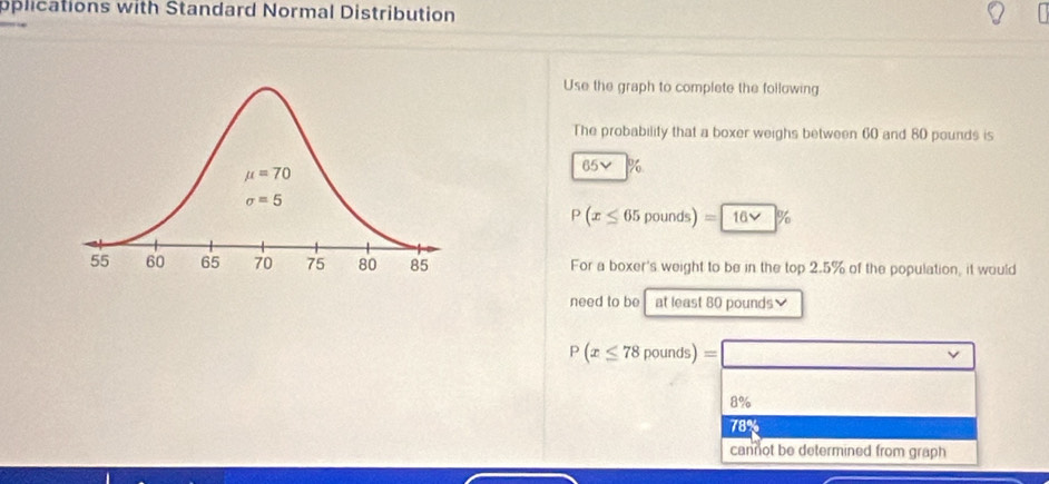 oplications with Standard Normal Distribution
Use the graph to complete the following
The probability that a boxer weighs between 60 and 80 pounds is
65v %
P(x≤ 65 poun ds =16vee %
For a boxer's weight to be in the top 2.5% of the population, it would
need to be at least 80 pounds
P(x≤ 78pounds)=□
8%
78
cannot be determined from graph