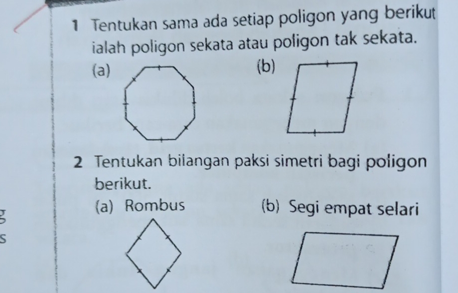 Tentukan sama ada setiap poligon yang berikut 
ialah poligon sekata atau poligon tak sekata. 
(a)(b) 
2 Tentukan bilangan paksi simetri bagi poligon 
berikut. 
(a) Rombus (b) Segi empat selari 
S