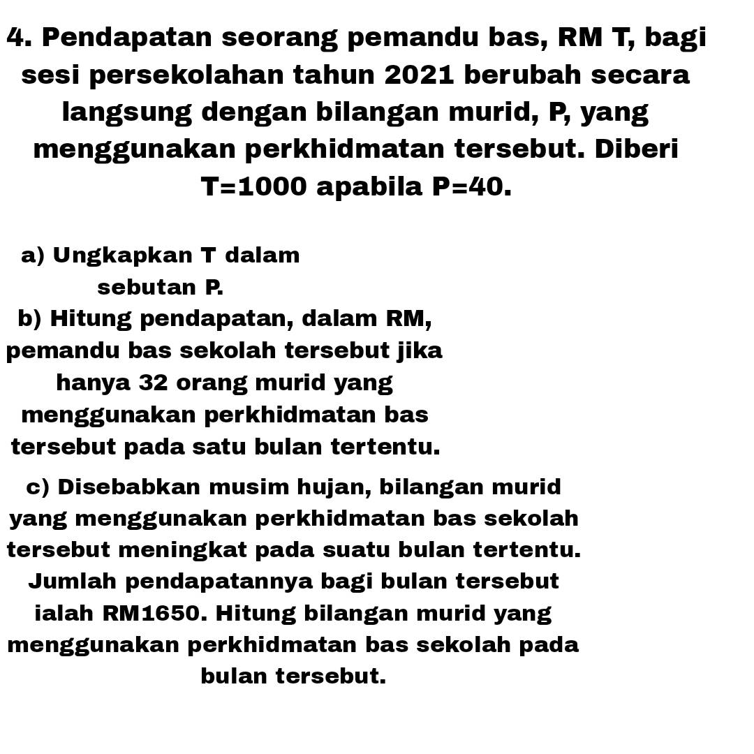 Pendapatan seorang pemandu bas, RM T, bagi 
sesi persekolahan tahun 2021 berubah secara 
langsung dengan bilangan murid, P, yang 
menggunakan perkhidmatan tersebut. Diberi
T=1000 apabila P=40. 
a) Ungkapkan T dalam 
sebutan P. 
b) Hitung pendapatan, dalam RM, 
pemandu bas sekolah tersebut jika 
hanya 32 orang murid yang 
menggunakan perkhidmatan bas 
tersebut pada satu bulan tertentu. 
c) Disebabkan musim hujan, bilangan murid 
yang menggunakan perkhidmatan bas sekolah 
tersebut meningkat pada suatu bulan tertentu. 
Jumlah pendapatannya bagi bulan tersebut 
ialah RM1650. Hitung bilangan murid yang 
menggunakan perkhidmatan bas sekolah pada 
bulan tersebut.