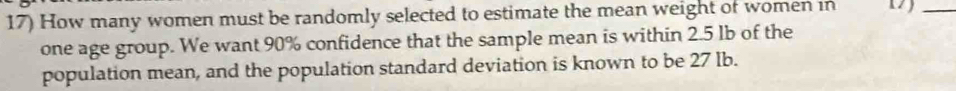 How many women must be randomly selected to estimate the mean weight of women in 17)_ 
one age group. We want 90% confidence that the sample mean is within 2.5 lb of the 
population mean, and the population standard deviation is known to be 27 lb.