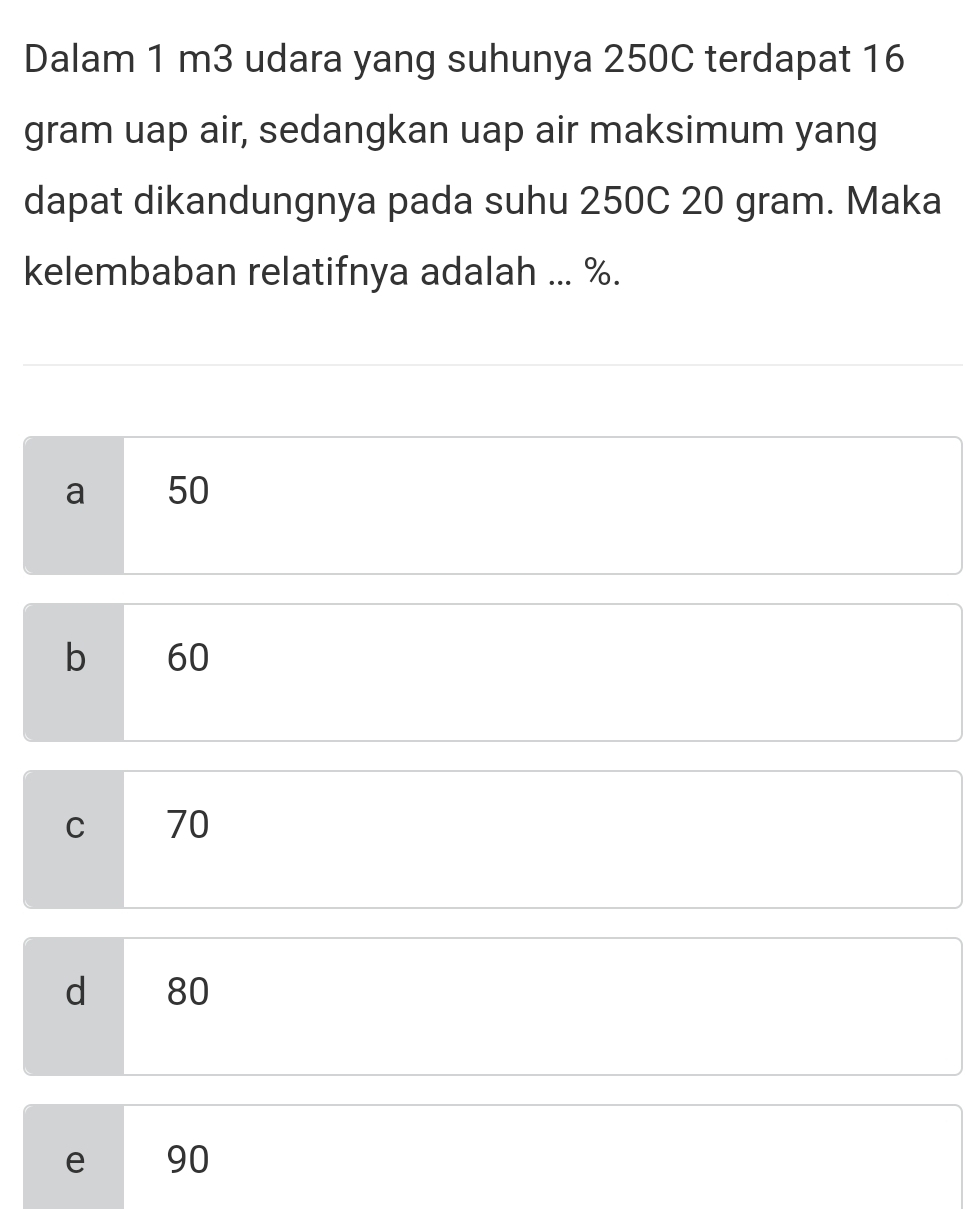 Dalam 1 m3 udara yang suhunya 250C terdapat 16
gram uap air, sedangkan uap air maksimum yang
dapat dikandungnya pada suhu 250C 20 gram. Maka
kelembaban relatifnya adalah ... %.
a 50
b 60
C 70
d 80
e 90