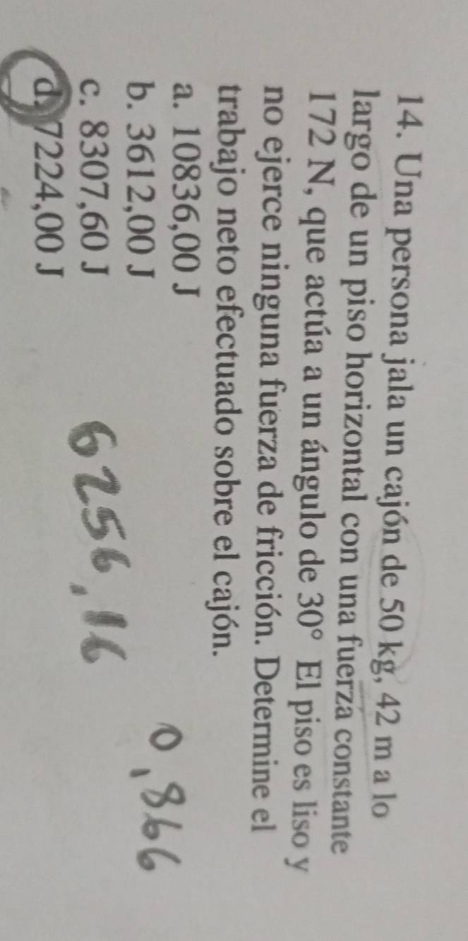 Una persona jala un cajón de 50 kg, 42 m a lo
largo de un piso horizontal con una fuerza constante
172 N, que actúa a un ángulo de 30° El piso es liso y
no ejerce ninguna fuerza de fricción. Determine el
trabajo neto efectuado sobre el cajón.
a. 10836,00 J
b. 3612,00 J
c. 8307,60 J
d. 7224,00 J