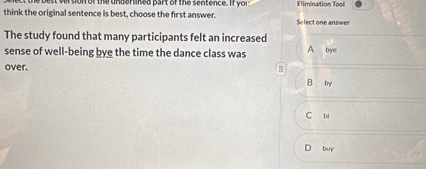 the best version of the underlined part of the sentence. If yor Elimination Tool
think the original sentence is best, choose the frst answer.
Select one answer
The study found that many participants felt an increased
sense of well-being bye the time the dance class was A bye
over. ::
B₹ by
C bi
D buy