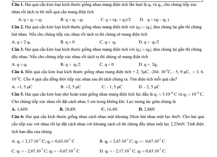 Hai quả cầu kim loại kích thước giống nhau mang điện tích lần lượt là q_1 và q_2 , cho chúng tiếp xúc
nhau rồi tách ra thì mỗi quả cầu mang điện tích
A. q=q_1+q_2 B. q=q_1-q_2 C. q=(q_1+q_2)/2 D. q=(q_1-q_2)
Câu 2. Hai quả cầu kim loại kích thước giống nhau mang điện tích với |q_1|=|q_2| , đưa chúng lại gần thì chúng
hút nhau. Nếu cho chúng tiếp xúc nhau rồi tách ra thì chúng sẽ mang điện tích
A. q=2q_1 B. q=0 C. q=q_1 D. q=q_1/2
Câu 3. Hai quả cầu kim loại kích thước giống nhau mang điện tích với |q_1|=|q_2| , đưa chúng lại gần thì chúng
đầy nhau. Nếu cho chúng tiếp xúc nhau rồi tách ra thì chúng sẽ mang điện tích
B.
A. q=q_1 q=q_1/2 C. q=0 D. q=2q_1
Câu 4. Bốn quả cầu kim loại kích thước giống nhau mang điện tích tich+2,3mu C,-264.10^(-7)C,-5,9mu C,+3,6.
10^(-5)C 2. Cho 4 quả cầu đồng thời tiếp xúc nhau sau đó tách chúng ra. Tìm điện tích mỗi quả cầu?
A. +1, 5 µC B. +2, 5 µC C. - 1, 5 µC D. - 2, 5 µC
Câu 5. Hai quả cầu kim loại nhỏ hoàn toàn giống nhau mang điện tích lúc đầu là q_1=3.10^(-6)C và q_2=10^(-6)C.
Cho chúng tiếp xúc nhau rồi đặt cách nhau 5 cm trong không khí. Lực tương tác giữa chúng là
A. 1,44N B. 28,8N C. 14,4N. D. 2,88N
Câu 6: Hai quả cầu kích thước giống nhau cách nhau một khoảng 20cm hút nhau một lực 4mN. Cho hai quả
cầu tiếp xúc với nhau rồi lại đặt cách nhau với khoảng cách cũ thì chúng đầy nhau một lực 2,25mN. Tính điện
tích ban đầu của chúng
A. q_1=2,17.10^(-7)C;q_2=0,63.10^(-7)C B. q_1=2,67.10^(-7)C;q_2=-0,67.10^(-7)C
C. q_1=-2,67.10^(-7)C;q_2=-0,67.10^(-7)C D. q_1=-2,17.10^(-7)C;q_2=0,63.10^(-7)C.